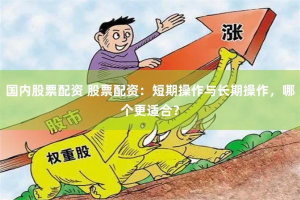 国内股票配资 股票配资：短期操作与长期操作，哪个更适合？