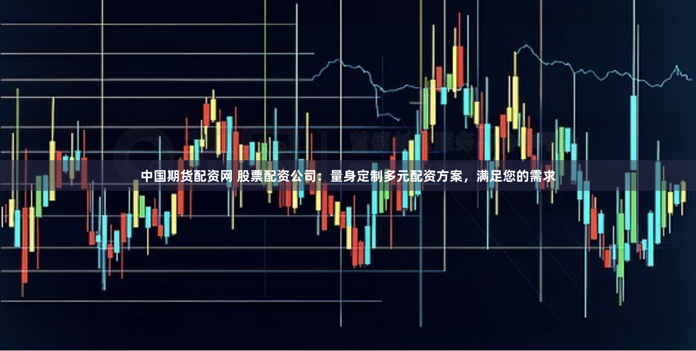中国期货配资网 股票配资公司：量身定制多元配资方案，满足您的需求