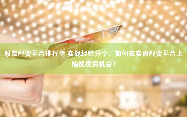 股票配资平台排行榜 实战经验分享：如何在实盘配资平台上捕捉投资机会？
