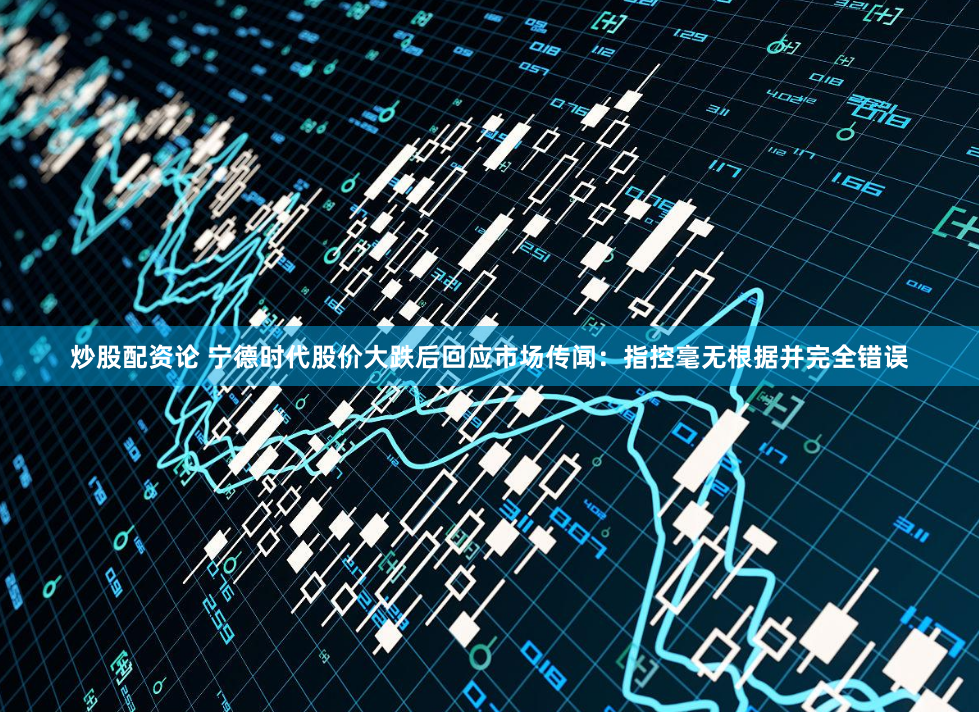 炒股配资论 宁德时代股价大跌后回应市场传闻：指控毫无根据并完全错误