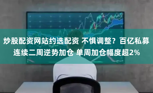炒股配资网站约选配资 不惧调整？百亿私募连续二周逆势加仓 单周加仓幅度超2%