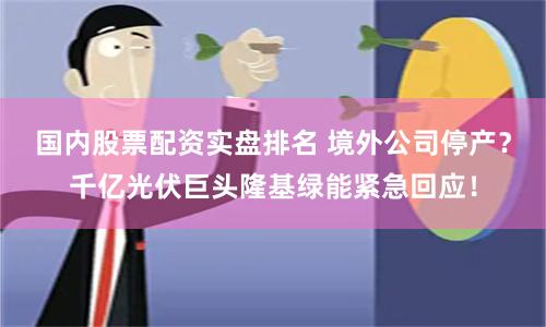国内股票配资实盘排名 境外公司停产？千亿光伏巨头隆基绿能紧急回应！