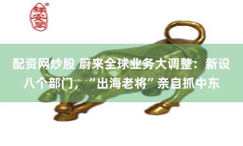 配资网炒股 蔚来全球业务大调整：新设八个部门，“出海老将”亲自抓中东