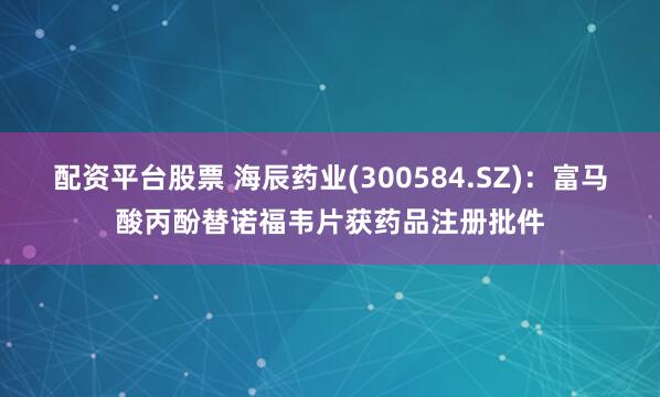 配资平台股票 海辰药业(300584.SZ)：富马酸丙酚替诺福韦片获药品注册批件