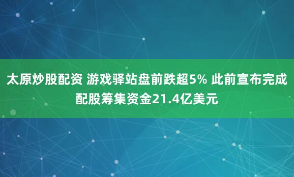 太原炒股配资 游戏驿站盘前跌超5% 此前宣布完成配股筹集资金21.4亿美元