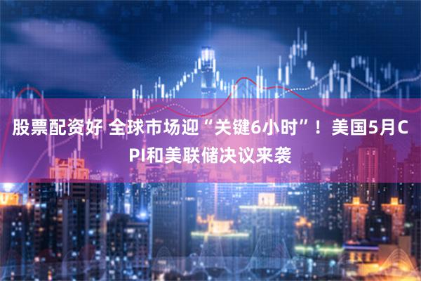 股票配资好 全球市场迎“关键6小时”！美国5月CPI和美联储决议来袭