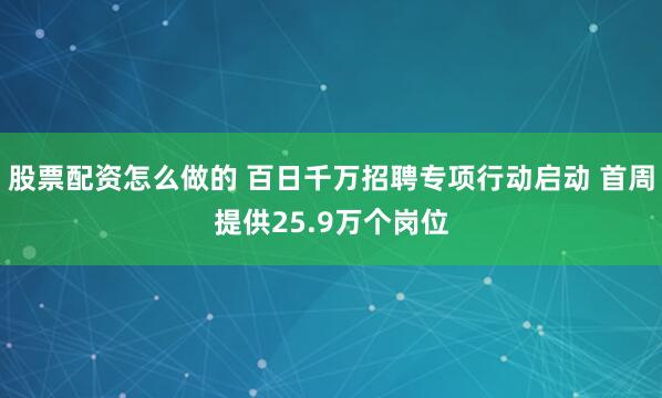 股票配资怎么做的 百日千万招聘专项行动启动 首周提供25.9万个岗位