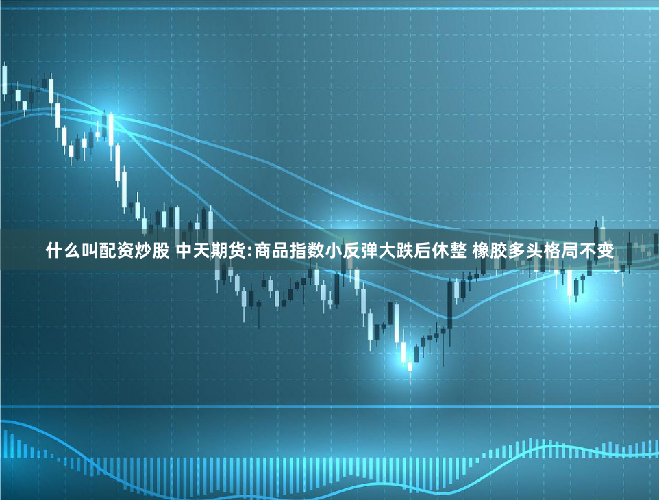 什么叫配资炒股 中天期货:商品指数小反弹大跌后休整 橡胶多头格局不变