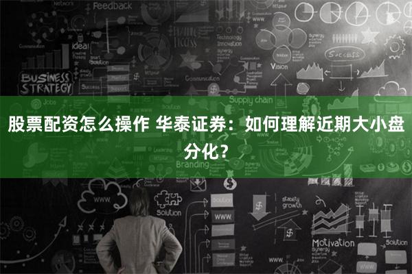 股票配资怎么操作 华泰证券：如何理解近期大小盘分化？