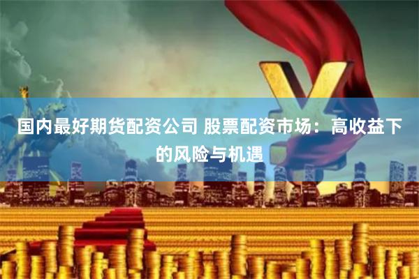 国内最好期货配资公司 股票配资市场：高收益下的风险与机遇