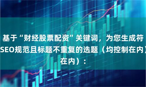 基于“财经股票配资”关键词，为您生成符合SEO规范且标题不重复的选题（均控制在内）：
